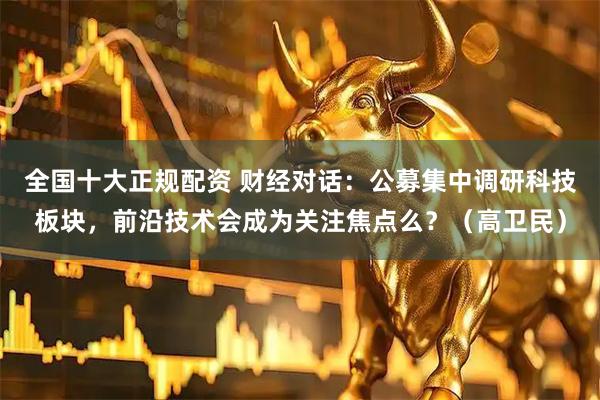 全国十大正规配资 财经对话：公募集中调研科技板块，前沿技术会成为关注焦点么？（高卫民）