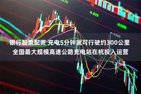 银行股票配资 充电5分钟就可行驶约300公里 全国最大规模高速公路充电站在杭投入运营