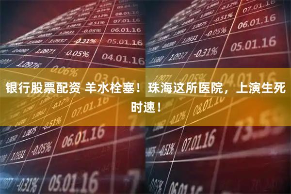 银行股票配资 羊水栓塞！珠海这所医院，上演生死时速！