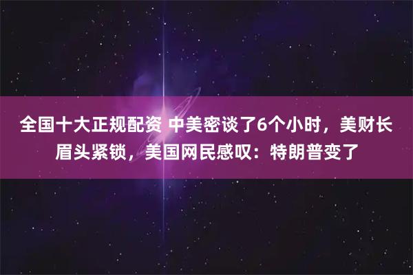 全国十大正规配资 中美密谈了6个小时，美财长眉头紧锁，美国网民感叹：特朗普变了