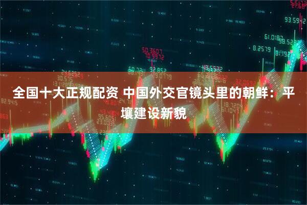 全国十大正规配资 中国外交官镜头里的朝鲜：平壤建设新貌