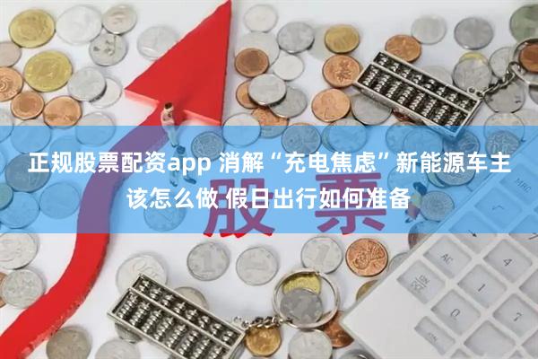 正规股票配资app 消解“充电焦虑”新能源车主该怎么做 假日出行如何准备