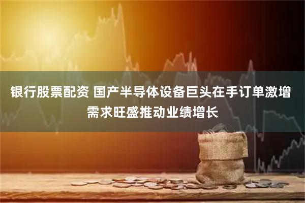 银行股票配资 国产半导体设备巨头在手订单激增 需求旺盛推动业绩增长