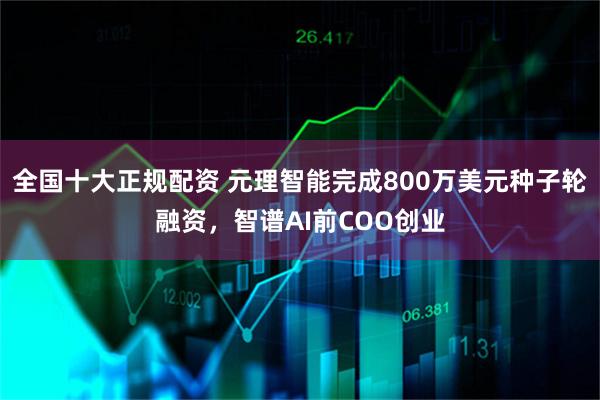 全国十大正规配资 元理智能完成800万美元种子轮融资，智谱AI前COO创业