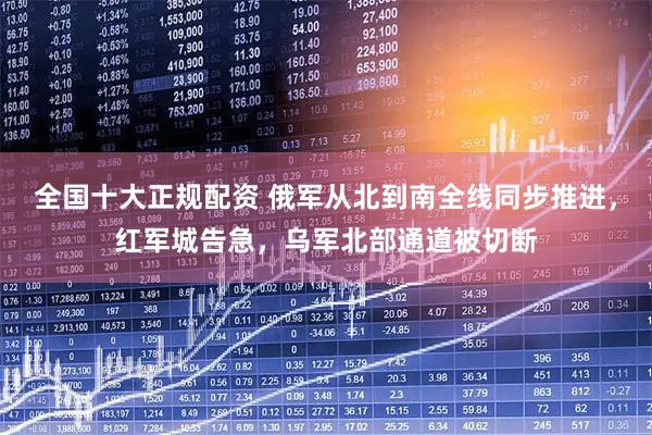 全国十大正规配资 俄军从北到南全线同步推进，红军城告急，乌军北部通道被切断