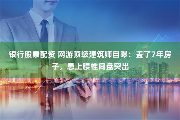 银行股票配资 网游顶级建筑师自曝：盖了7年房子，患上腰椎间盘突出