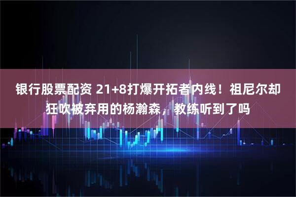 银行股票配资 21+8打爆开拓者内线！祖尼尔却狂吹被弃用的杨瀚森，教练听到了吗