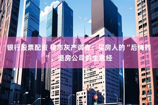 银行股票配资 楼市灰产调查：买房人的“后悔药”，退房公司的生意经