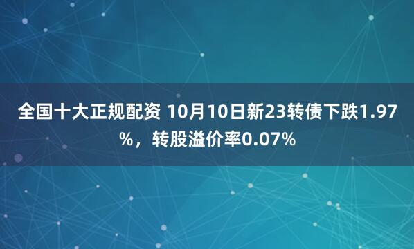 全国十大正规配资 10月10日新23转债下跌1.97%，转股溢价率0.07%