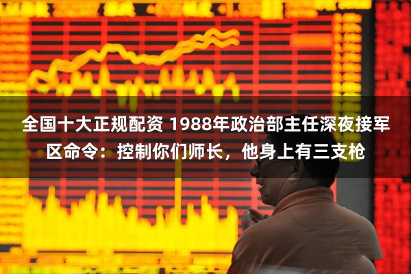 全国十大正规配资 1988年政治部主任深夜接军区命令：控制你们师长，他身上有三支枪