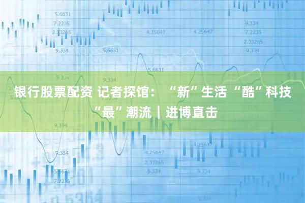 银行股票配资 记者探馆： “新”生活 “酷”科技 “最”潮流｜进博直击