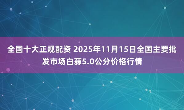 全国十大正规配资 2025年11月15日全国主要批发市场白蒜5.0公分价格行情