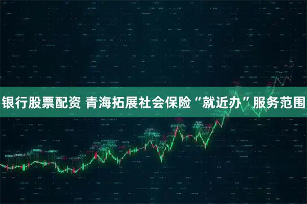 银行股票配资 青海拓展社会保险“就近办”服务范围