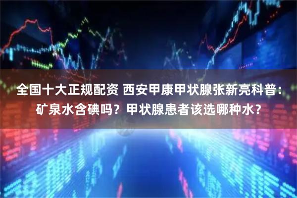 全国十大正规配资 西安甲康甲状腺张新亮科普：矿泉水含碘吗？甲状腺患者该选哪种水？