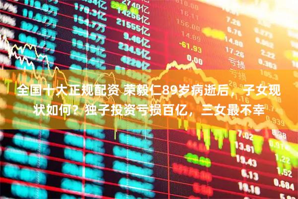 全国十大正规配资 荣毅仁89岁病逝后，子女现状如何？独子投资亏损百亿，三女最不幸