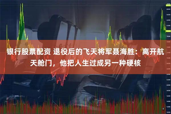 银行股票配资 退役后的飞天将军聂海胜：离开航天舱门，他把人生过成另一种硬核