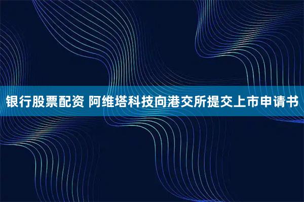 银行股票配资 阿维塔科技向港交所提交上市申请书