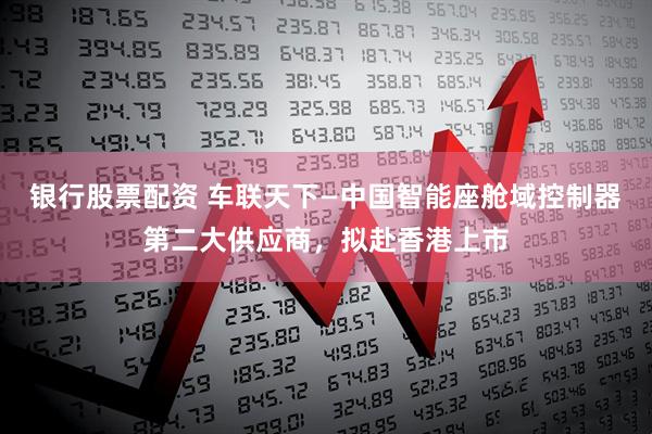 银行股票配资 车联天下—中国智能座舱域控制器第二大供应商，拟赴香港上市