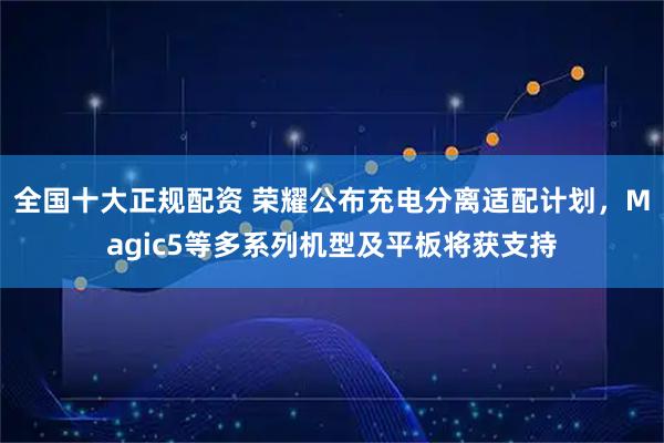 全国十大正规配资 荣耀公布充电分离适配计划，Magic5等多系列机型及平板将获支持
