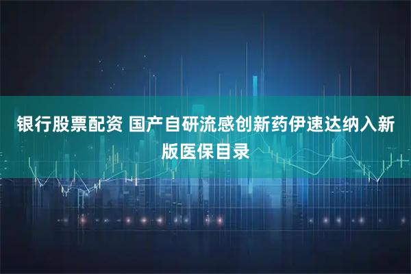 银行股票配资 国产自研流感创新药伊速达纳入新版医保目录