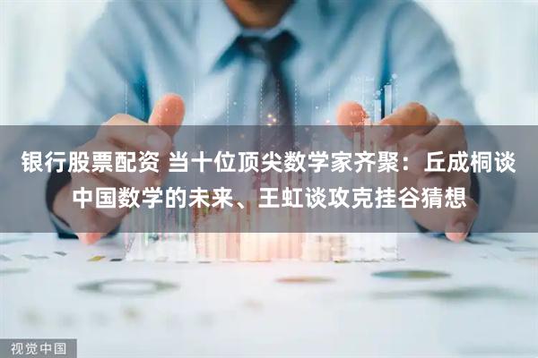银行股票配资 当十位顶尖数学家齐聚：丘成桐谈中国数学的未来、王虹谈攻克挂谷猜想