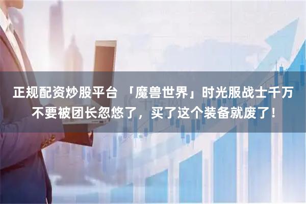 正规配资炒股平台 「魔兽世界」时光服战士千万不要被团长忽悠了，买了这个装备就废了！