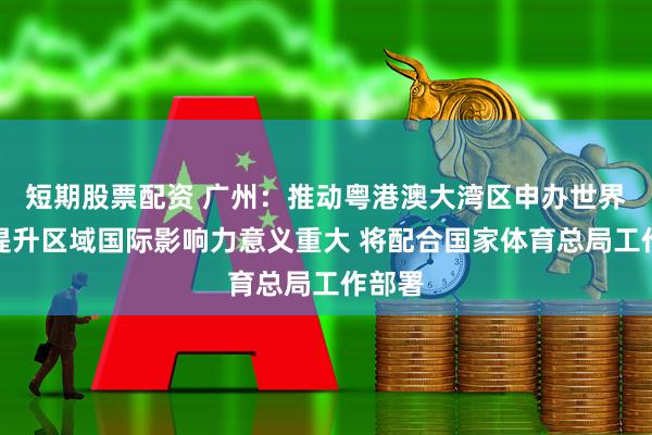 短期股票配资 广州：推动粤港澳大湾区申办世界杯对提升区域国际影响力意义重大 将配合国家体育总局工作部署
