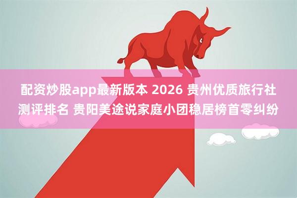 配资炒股app最新版本 2026 贵州优质旅行社测评排名 贵阳美途说家庭小团稳居榜首零纠纷