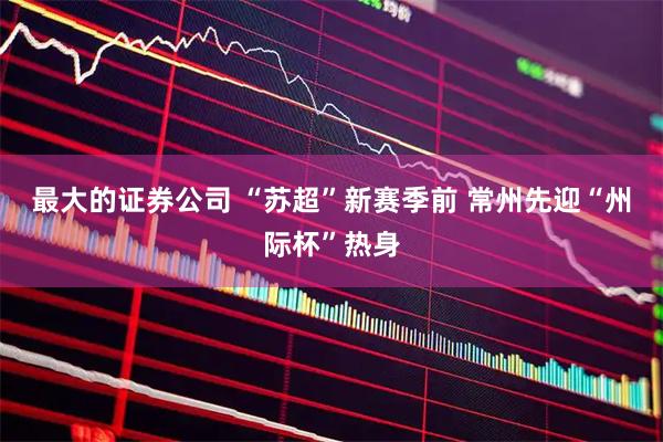最大的证券公司 “苏超”新赛季前 常州先迎“州际杯”热身