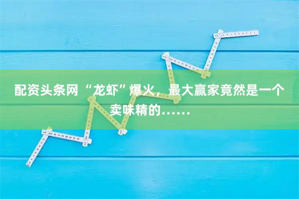 配资头条网 “龙虾”爆火，最大赢家竟然是一个卖味精的……