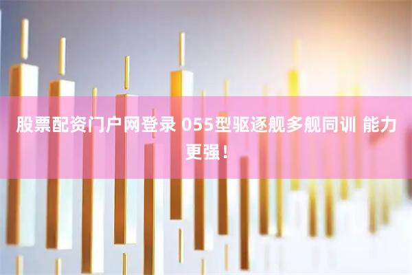 股票配资门户网登录 055型驱逐舰多舰同训 能力更强！
