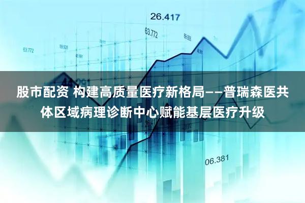 股市配资 构建高质量医疗新格局——普瑞森医共体区域病理诊断中心赋能基层医疗升级