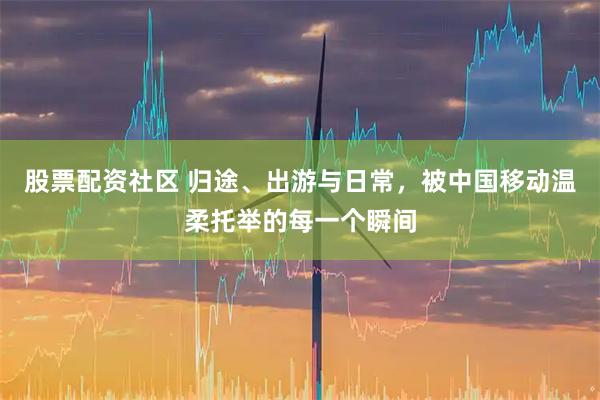 股票配资社区 归途、出游与日常，被中国移动温柔托举的每一个瞬间