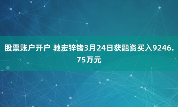 股票账户开户 驰宏锌锗3月24日获融资买入9246.75万元
