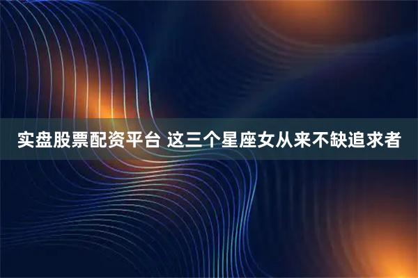 实盘股票配资平台 这三个星座女从来不缺追求者