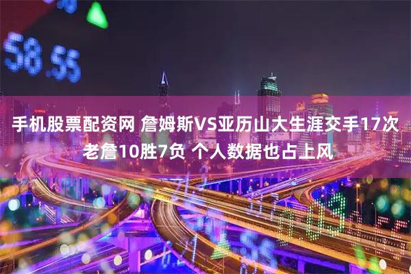手机股票配资网 詹姆斯VS亚历山大生涯交手17次 老詹10胜7负 个人数据也占上风