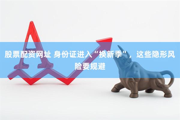 股票配资网址 身份证进入“换新季”，这些隐形风险要规避
