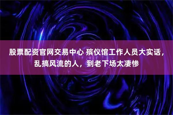 股票配资官网交易中心 殡仪馆工作人员大实话,乱搞风流的人,到老下场太凄惨