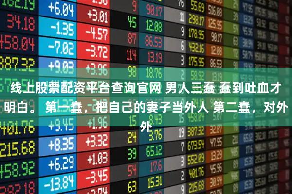 线上股票配资平台查询官网 男人三蠢 蠢到吐血才明白。 第一蠢，把自己的妻子当外人 第二蠢，对外