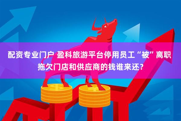 配资专业门户 盈科旅游平台停用员工“被”离职 拖欠门店和供应商的钱谁来还？
