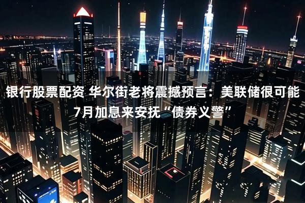 银行股票配资 华尔街老将震撼预言：美联储很可能7月加息来安抚“债券义警”