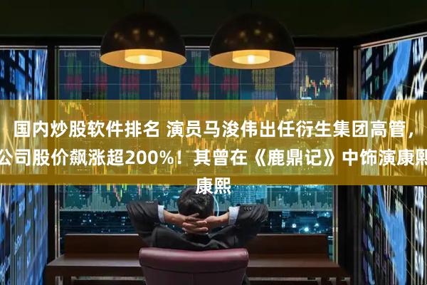 国内炒股软件排名 演员马浚伟出任衍生集团高管，公司股价飙涨超200%！其曾在《鹿鼎记》中饰演康熙