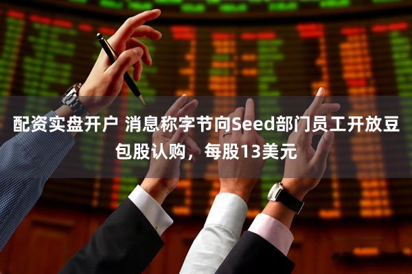 配资实盘开户 消息称字节向Seed部门员工开放豆包股认购，每股13美元