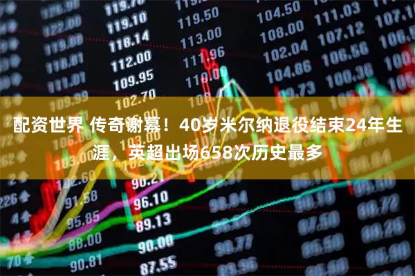 配资世界 传奇谢幕！40岁米尔纳退役结束24年生涯，英超出场658次历史最多