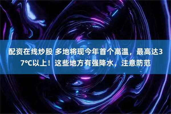 配资在线炒股 多地将现今年首个高温，最高达37℃以上！这些地方有强降水，注意防范