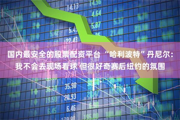 国内最安全的股票配资平台 “哈利波特”丹尼尔：我不会去现场看球 但很好奇赛后纽约的氛围