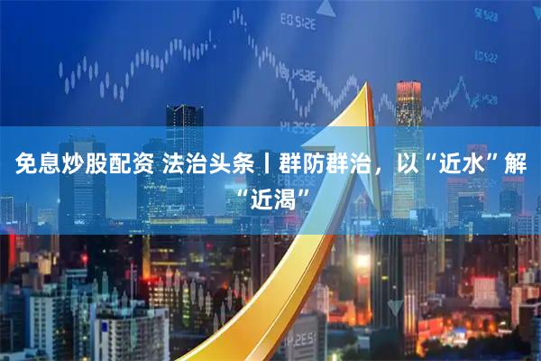 免息炒股配资 法治头条丨群防群治，以“近水”解“近渴”