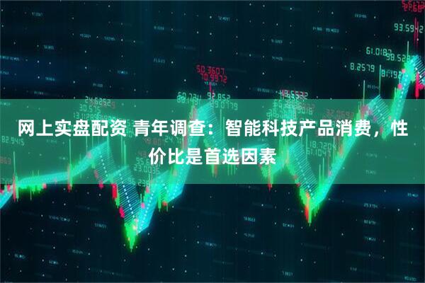 网上实盘配资 青年调查：智能科技产品消费，性价比是首选因素