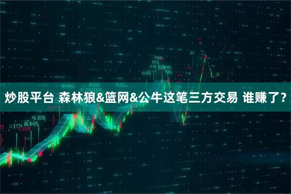 炒股平台 森林狼&篮网&公牛这笔三方交易 谁赚了？