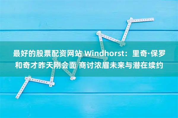 最好的股票配资网站 Windhorst：里奇·保罗和奇才昨天刚会面 商讨浓眉未来与潜在续约